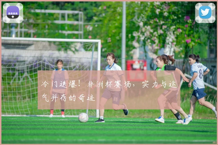冷门迭爆！非洲杯赛场，实力与运气并存的奇迹