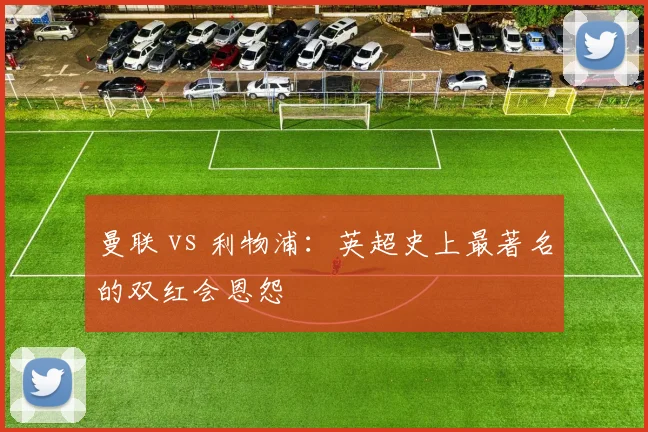 曼联 vs 利物浦：英超史上最著名的双红会恩怨