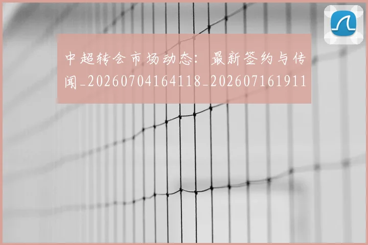 中超转会市场动态：最新签约与传闻_20260704164118_20260716191129