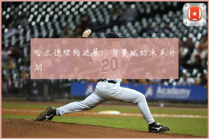 哈兰德续约进展:与曼城的未来计划