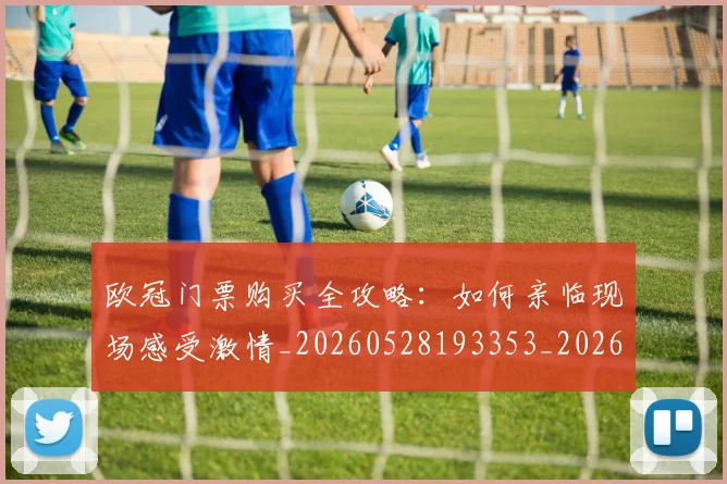 欧冠门票购买全攻略：如何亲临现场感受激情_20260528193353_20260801165332