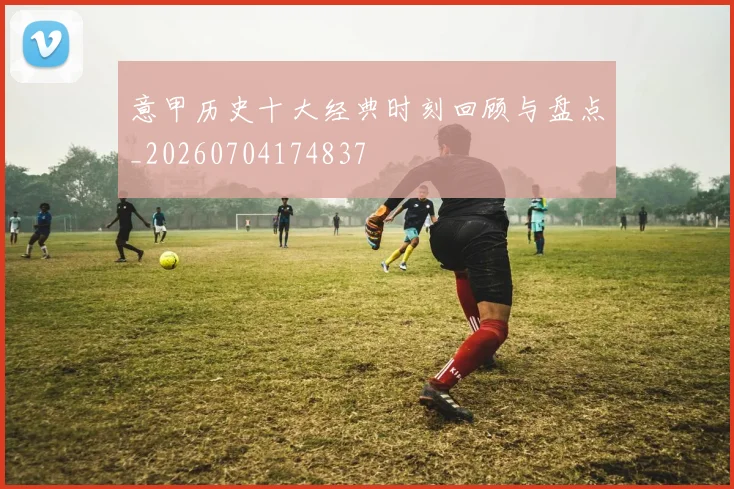 意甲历史十大经典时刻回顾与盘点_20260704174837