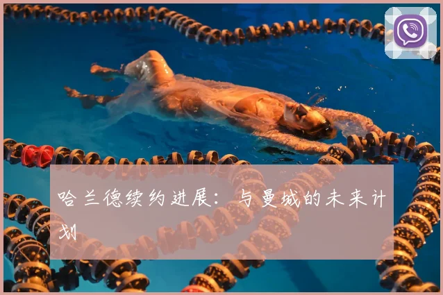 哈兰德续约进展:与曼城的未来计划