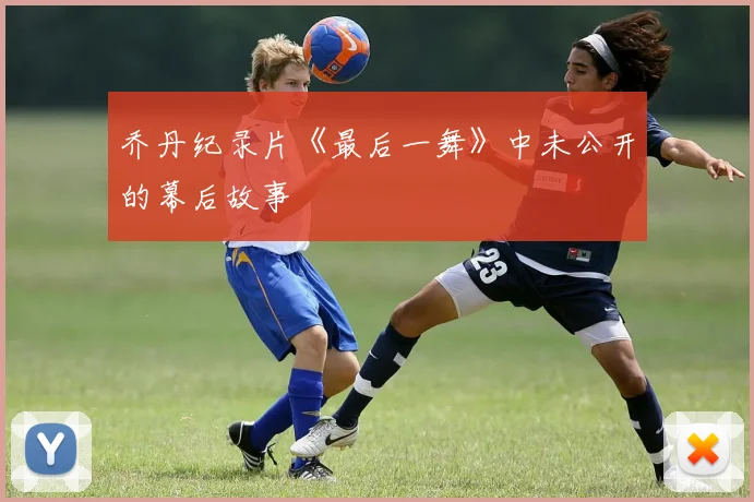 乔丹纪录片《最后一舞》中未公开的幕后故事