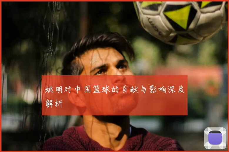 姚明对中国篮球的贡献与影响深度解析