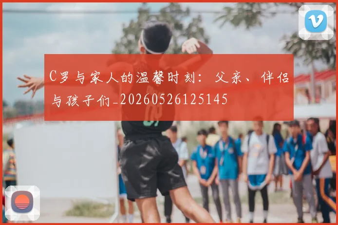 C罗与家人的温馨时刻:父亲、伴侣与孩子们_20260526125145