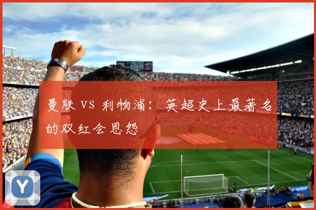 曼联 vs 利物浦:英超史上最著名的双红会恩怨