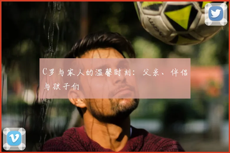 C罗与家人的温馨时刻：父亲、伴侣与孩子们