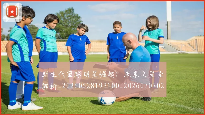 新生代篮球明星崛起:未来之星全解析_20260528193100_20260707020935_20260731171334