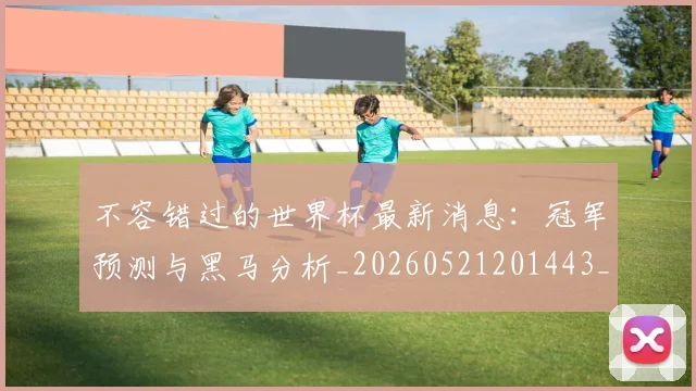 不容错过的世界杯最新消息：冠军预测与黑马分析_20260521201443_20260702173407_20260715185447