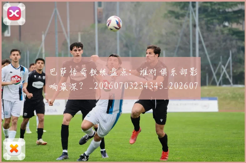 巴萨传奇教练盘点：谁对俱乐部影响最深？_20260703234343_20260722153116
