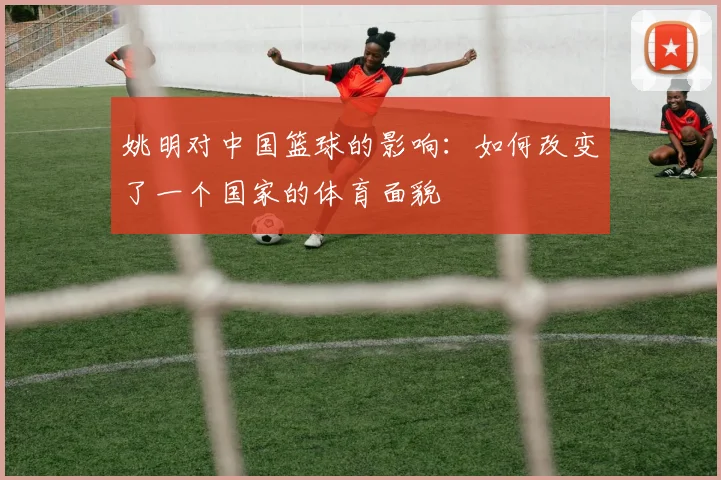 姚明对中国篮球的影响:如何改变了一个国家的体育面貌