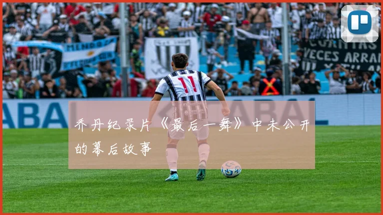 乔丹纪录片《最后一舞》中未公开的幕后故事