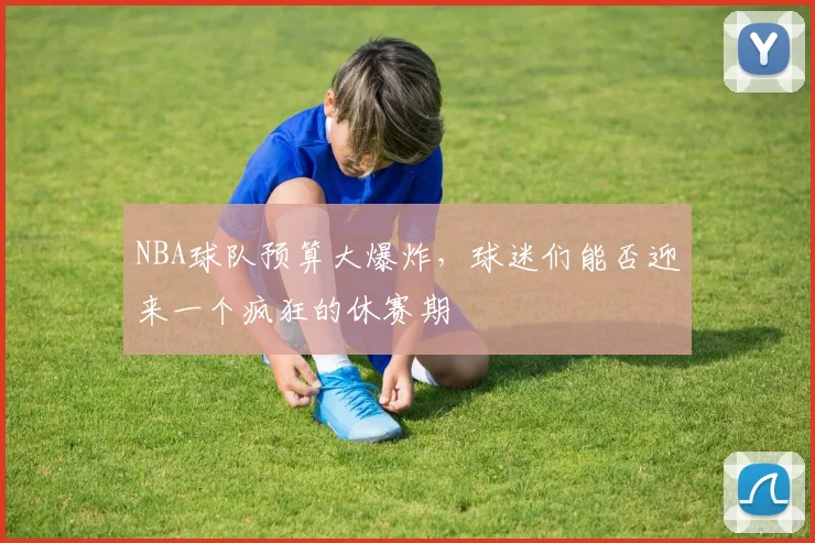 NBA球队预算大爆炸,球迷们能否迎来一个疯狂的休赛期