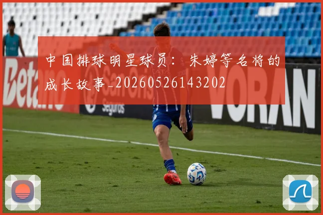 中国排球明星球员：朱婷等名将的成长故事_20260526143202