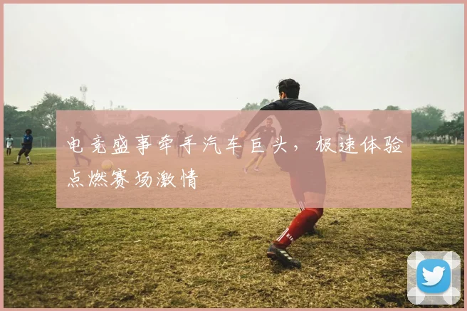 电竞盛事牵手汽车巨头,极速体验点燃赛场激情