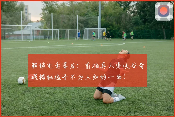 解锁电竞幕后：首档真人秀峡谷奇遇揭秘选手不为人知的一面！