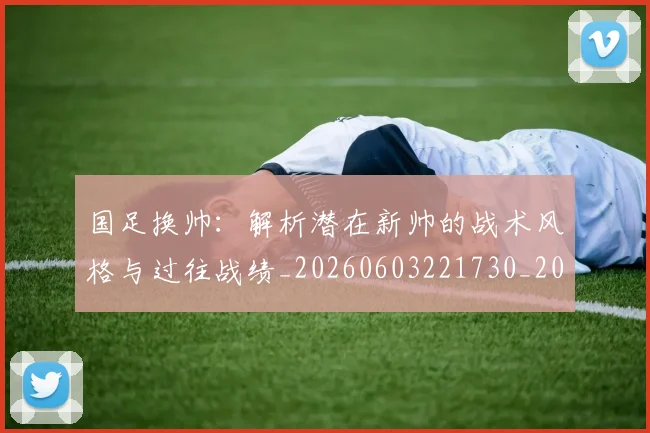 国足换帅:解析潜在新帅的战术风格与过往战绩_20260603221730_20260703223915