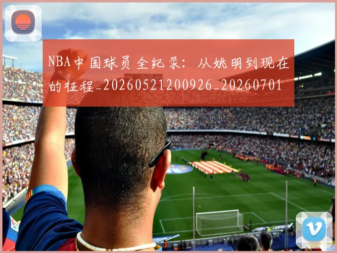 NBA中国球员全纪录:从姚明到现在的征程_20260521200926_20260701215127_20260714204527