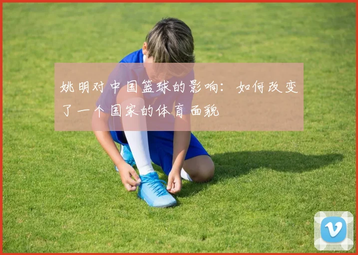 姚明对中国篮球的影响:如何改变了一个国家的体育面貌