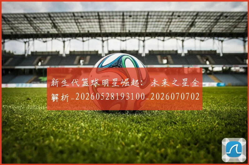 新生代篮球明星崛起:未来之星全解析_20260528193100_20260707020935_20260731171334