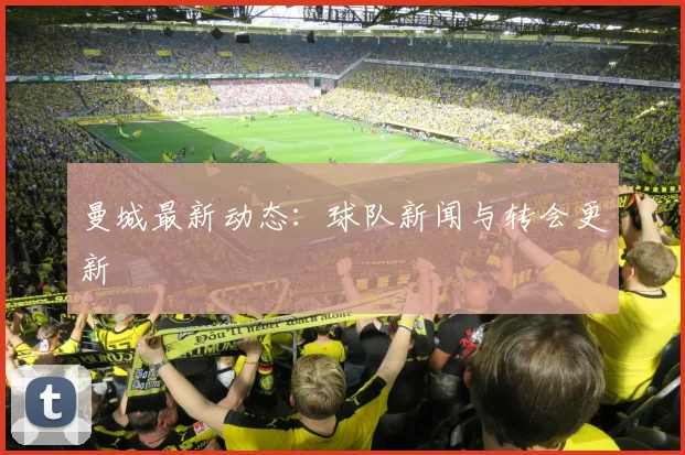 曼城最新动态:球队新闻与转会更新