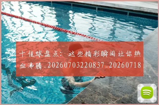 十佳球盘点：这些精彩瞬间让你热血沸腾_20260703220837_20260718011435