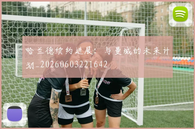 哈兰德续约进展:与曼城的未来计划_20260603221642