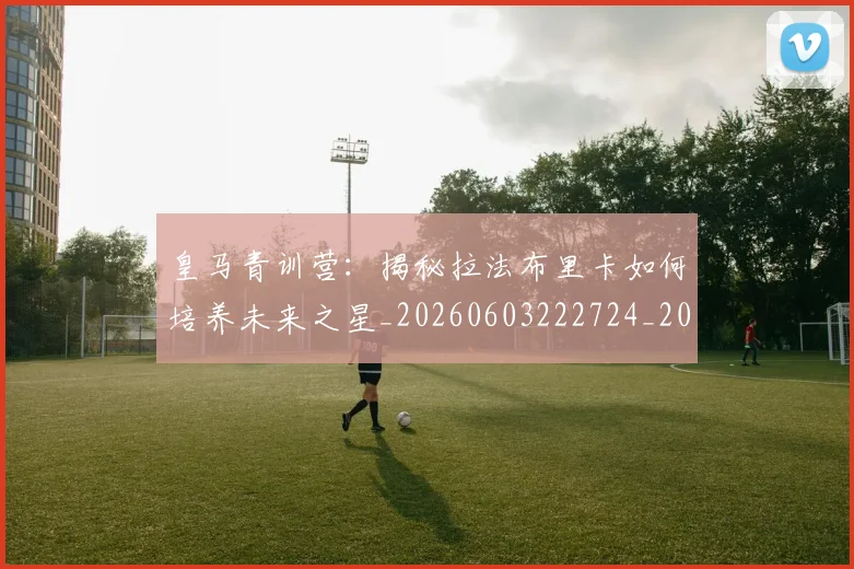 皇马青训营:揭秘拉法布里卡如何培养未来之星_20260603222724_20260708194422_20260802163803