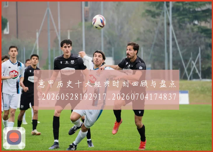 意甲历史十大经典时刻回顾与盘点_20260528192917_20260704174837