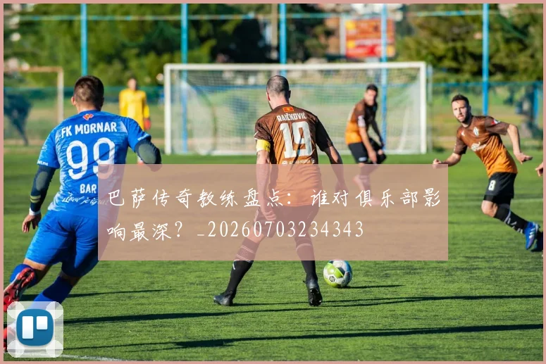 巴萨传奇教练盘点：谁对俱乐部影响最深？_20260703234343