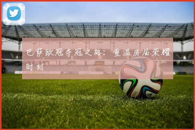 巴萨欧冠夺冠之路：重温历届荣耀时刻