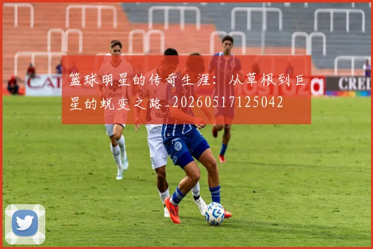 篮球明星的传奇生涯：从草根到巨星的蜕变之路_20260517125042