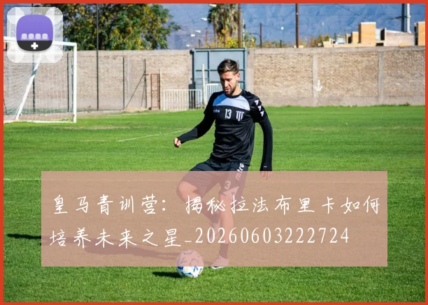 皇马青训营：揭秘拉法布里卡如何培养未来之星_20260603222724